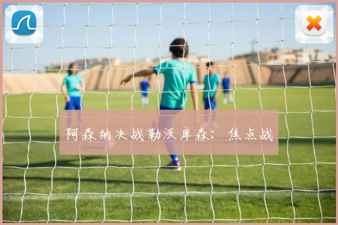 阿森纳决战勒沃库森：焦点战