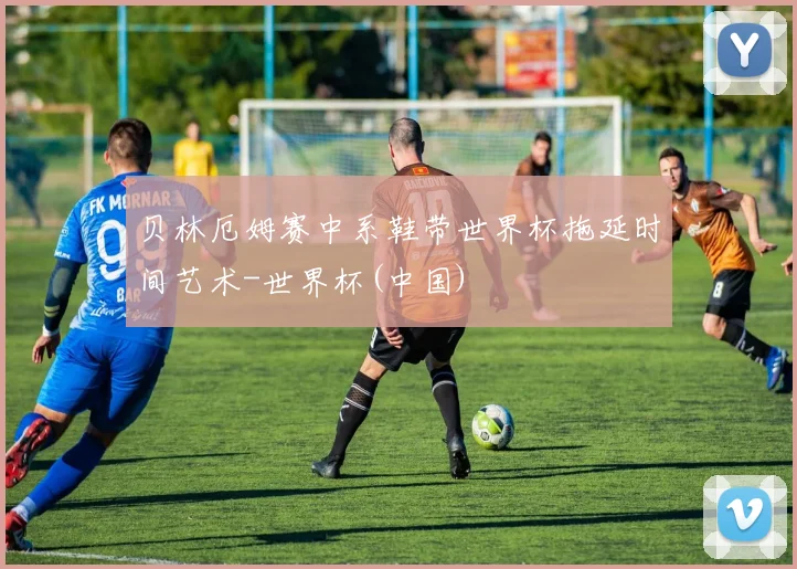 贝林厄姆赛中系鞋带世界杯拖延时间艺术-世界杯(中国)