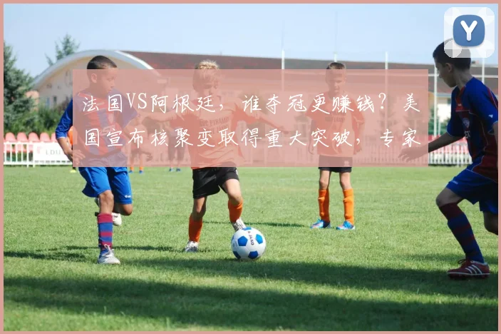 法国VS阿根廷，谁夺冠更赚钱？美国宣布核聚变取得重大突破，专家：距离发电还早；马斯克成特斯拉最大空头；华尔街投行降薪裁员