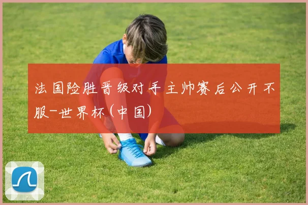 法国险胜晋级对手主帅赛后公开不服-世界杯(中国)