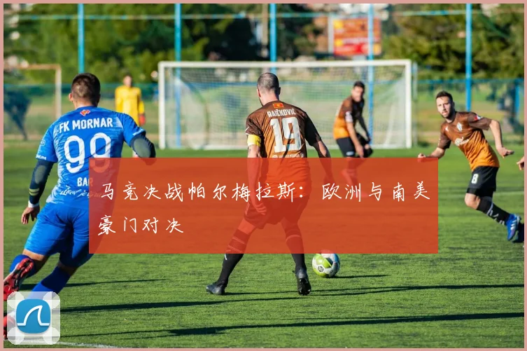马竞决战帕尔梅拉斯：欧洲与南美豪门对决