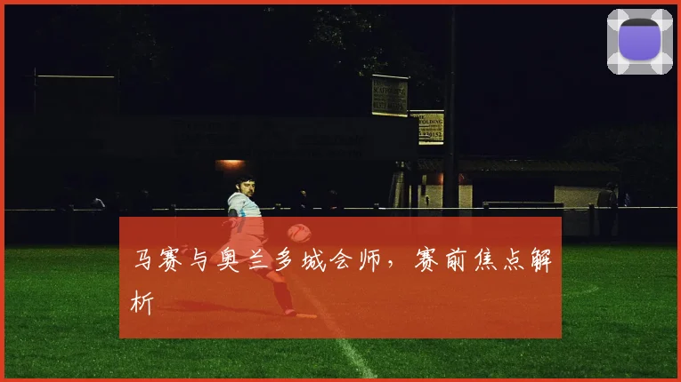 马赛与奥兰多城会师，赛前焦点解析