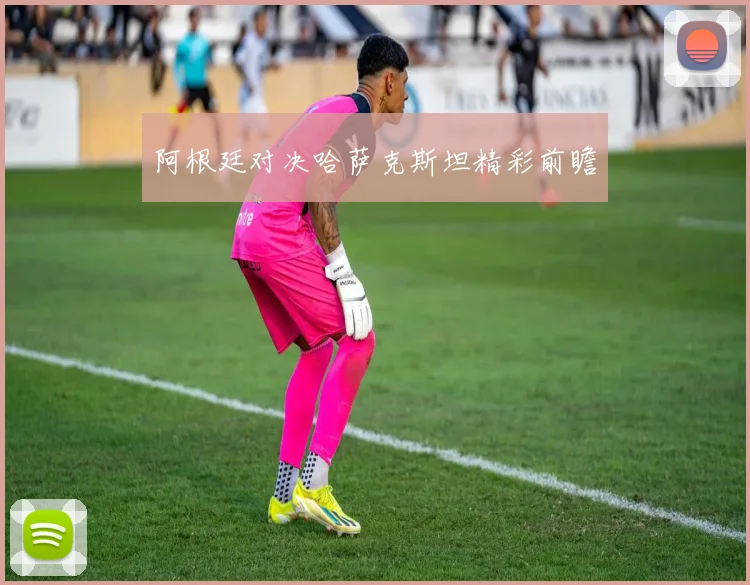 阿根廷对决哈萨克斯坦精彩前瞻