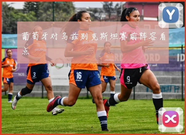 葡萄牙对乌兹别克斯坦赛前阵容看点