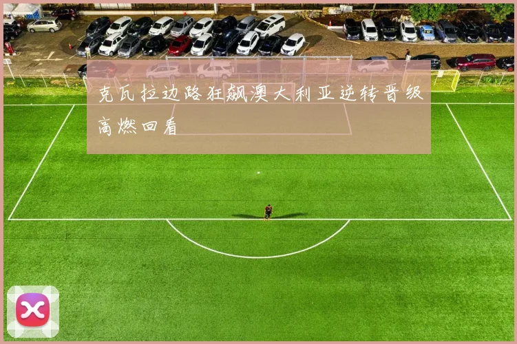克瓦拉边路狂飙澳大利亚逆转晋级高燃回看