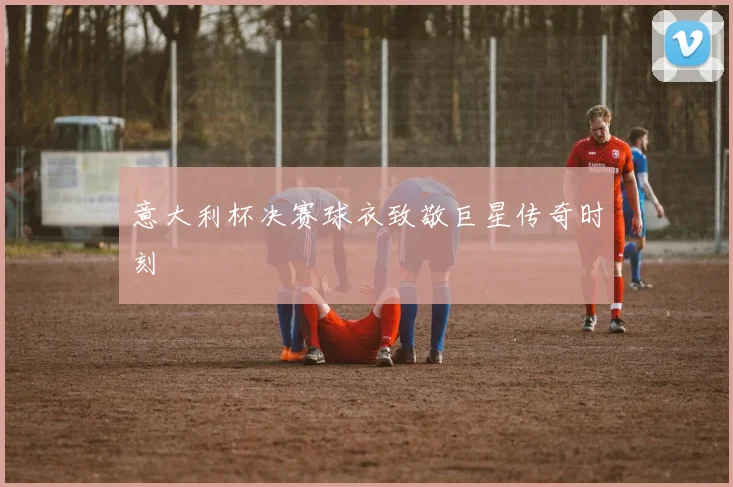 意大利杯决赛球衣致敬巨星传奇时刻