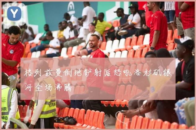格列兹曼倒地铲射后怒吼洛杉矶银河全场沸腾