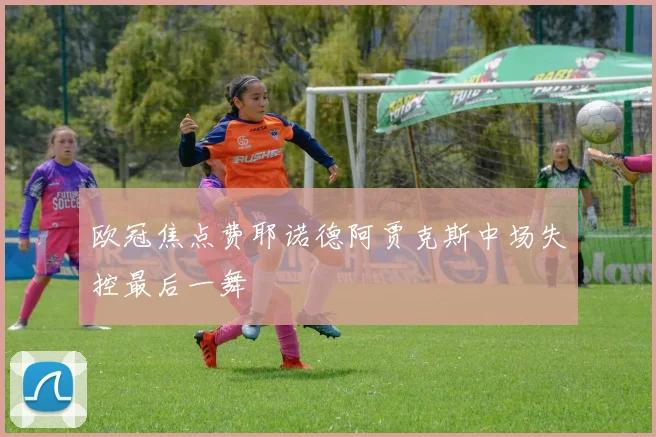 欧冠焦点费耶诺德阿贾克斯中场失控最后一舞