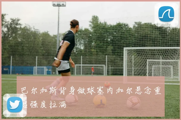 巴尔加斯背身做球塞内加尔悬念重启强度拉满