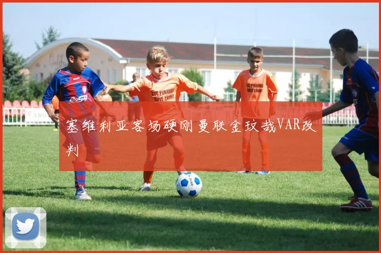 塞维利亚客场硬刚曼联金玟哉VAR改判