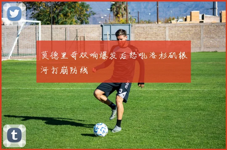 莫德里奇双响爆发后怒吼洛杉矶银河打崩防线