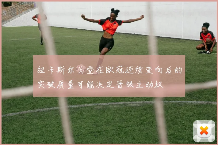 纽卡斯尔戈登在欧冠连续变向后的突破质量可能决定晋级主动权