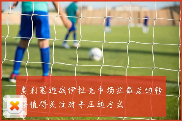 奥利塞迎战伊拉克中场拦截后的转移值得关注对手压迫方式