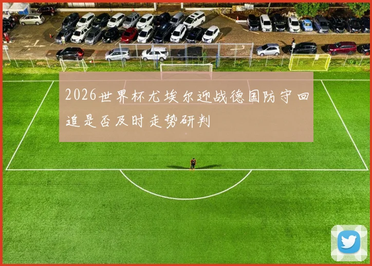 2026世界杯尤埃尔迎战德国防守回追是否及时走势研判