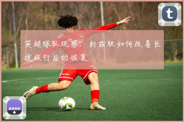 英超球队观察:利兹联如何改善长途旅行后的恢复