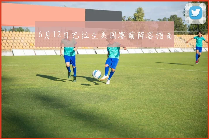 6月12日巴拉圭美国赛前阵容指南