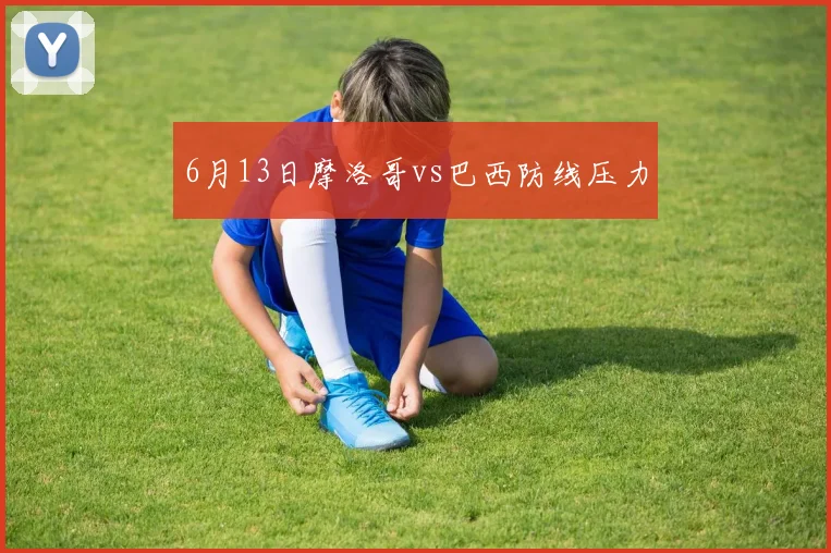 6月13日摩洛哥vs巴西防线压力