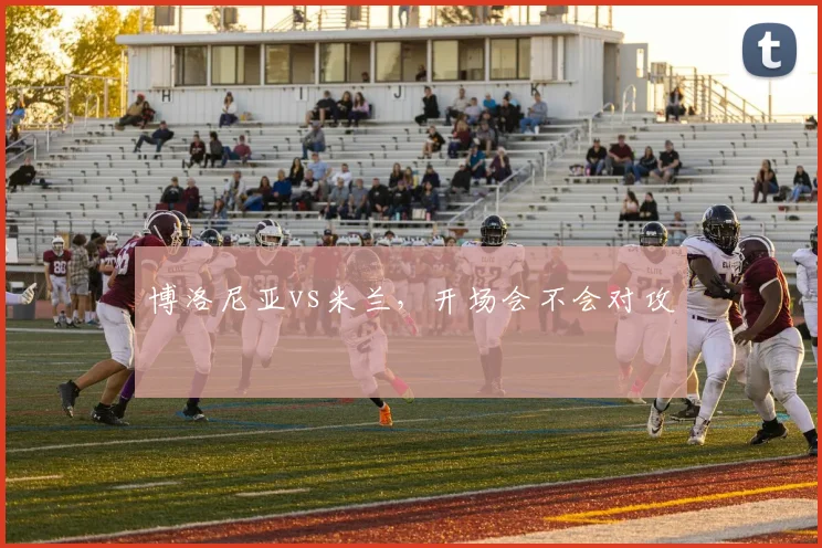 博洛尼亚vs米兰,开场会不会对攻