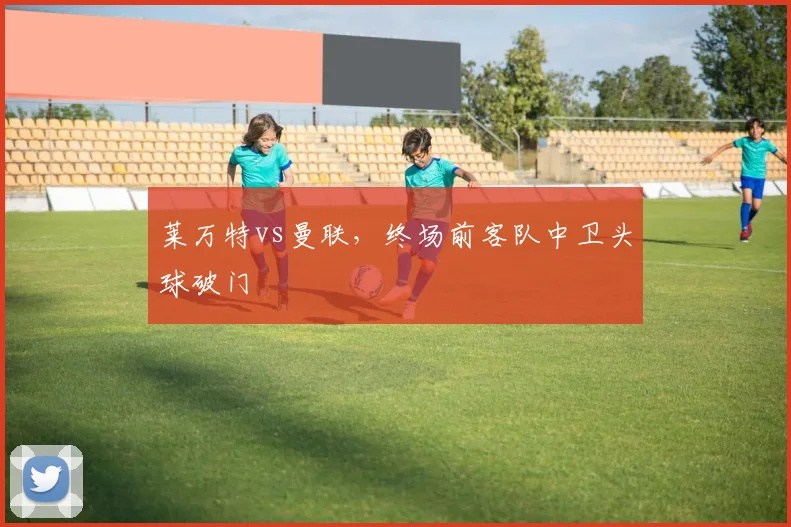 莱万特vs曼联,终场前客队中卫头球破门