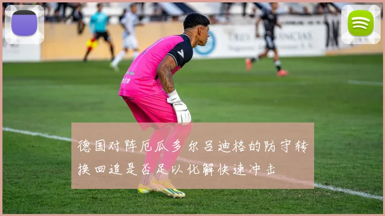 德国对阵厄瓜多尔吕迪格的防守转换回追是否足以化解快速冲击