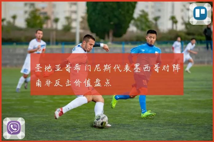 圣地亚哥希门尼斯代表墨西哥对阵南非反击价值盘点