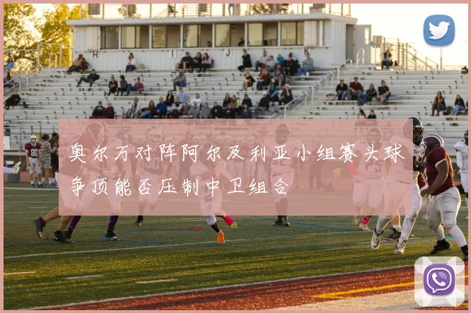 奥尔万对阵阿尔及利亚小组赛头球争顶能否压制中卫组合