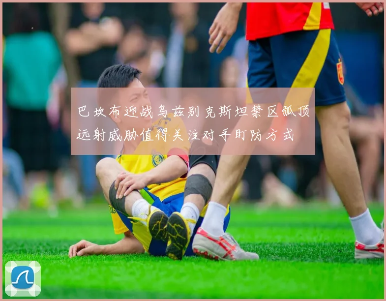 巴坎布迎战乌兹别克斯坦禁区弧顶远射威胁值得关注对手盯防方式