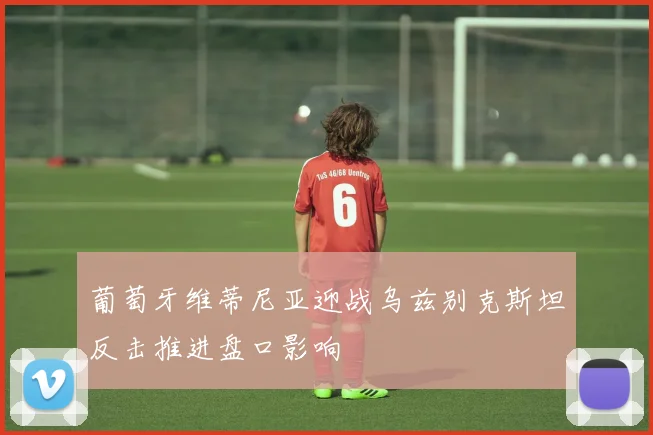 葡萄牙维蒂尼亚迎战乌兹别克斯坦反击推进盘口影响