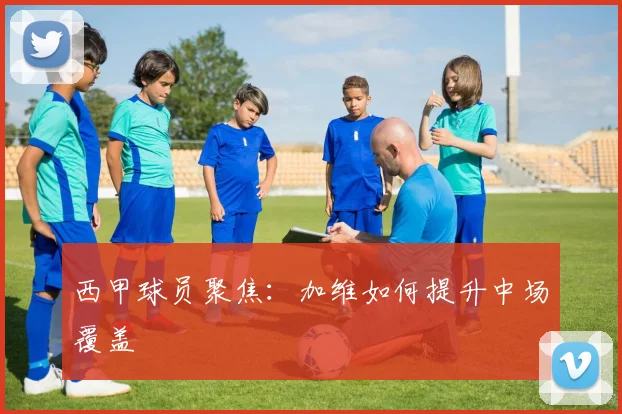 西甲球员聚焦：加维如何提升中场覆盖