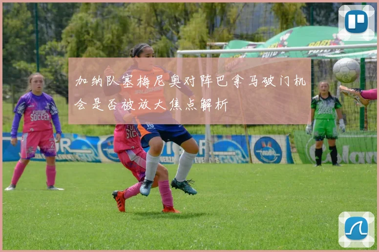加纳队塞梅尼奥对阵巴拿马破门机会是否被放大焦点解析