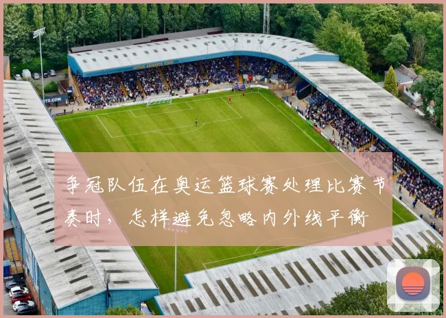 争冠队伍在奥运篮球赛处理比赛节奏时,怎样避免忽略内外线平衡