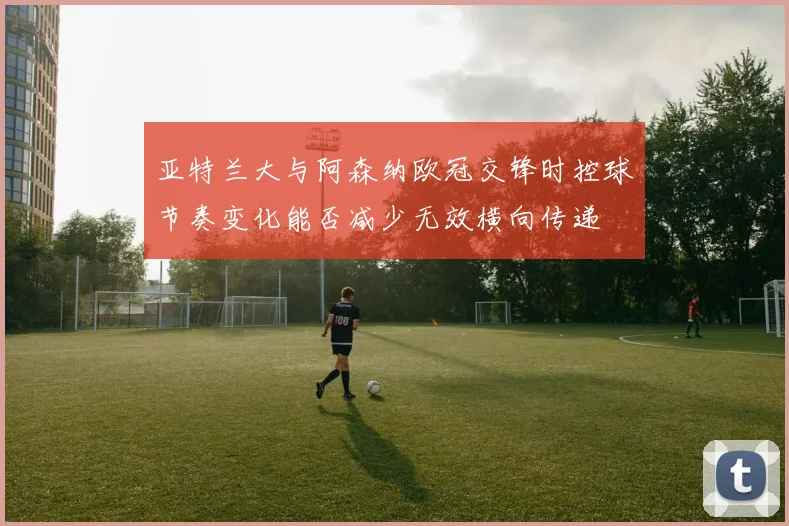 亚特兰大与阿森纳欧冠交锋时控球节奏变化能否减少无效横向传递