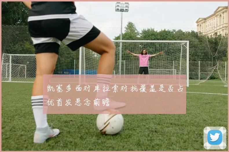凯塞多面对库拉索对抗覆盖是否占优首发悬念前瞻