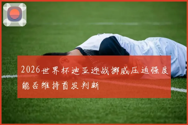 2026世界杯迪亚迎战挪威压迫强度能否维持首发判断